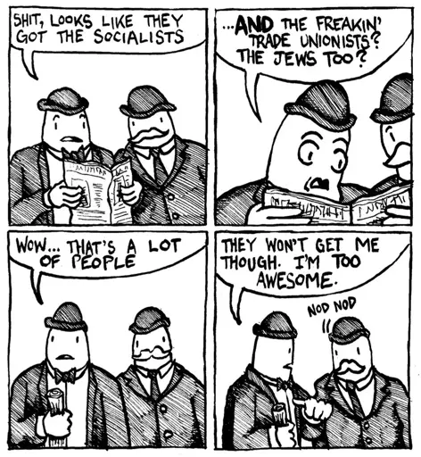 A four-panel black-and-white comic depicting two men in hats and suits. In the first panel, one says, "Shit, looks like they got the socialists" while holding a newspaper. In the second panel, the other replies, "...and the freakin' trade unionists? The Jews too?" The third panel shows them both looking concerned: "Wow... that's a lot of people." In the fourth panel, the first man says, "They won't get me though. I'm too awesome," while the second man nods in agreement.